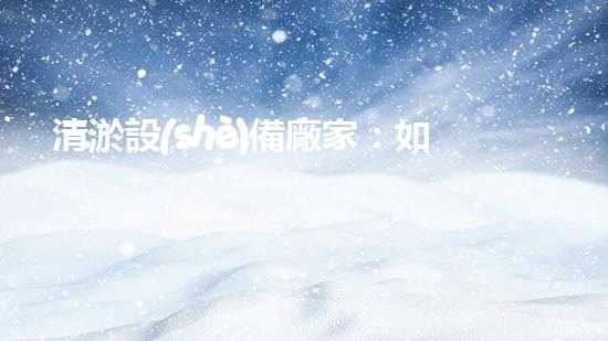 清淤設(shè)備廠家：如何選擇最適合的合作伙伴？